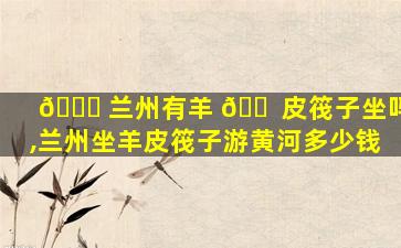 🐟 兰州有羊 🐠 皮筏子坐吗,兰州坐羊皮筏子游黄河多少钱